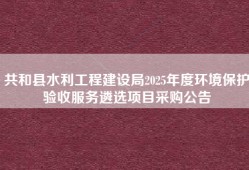 共和县水利工程建设局2025年度环境保护验收服务遴选项目采购公告